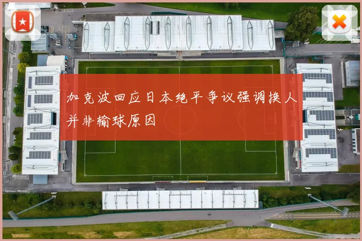 加克波回应日本绝平争议强调换人并非输球原因