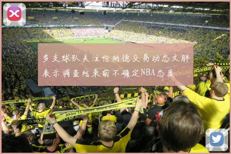 多支球队关注伦纳德交易动态文胖表示调查结束前不确定NBA态度