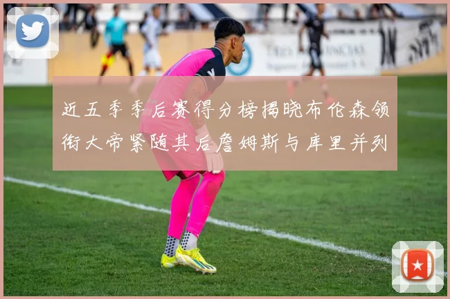 近五季季后赛得分榜揭晓布伦森领衔大帝紧随其后詹姆斯与库里并列第四