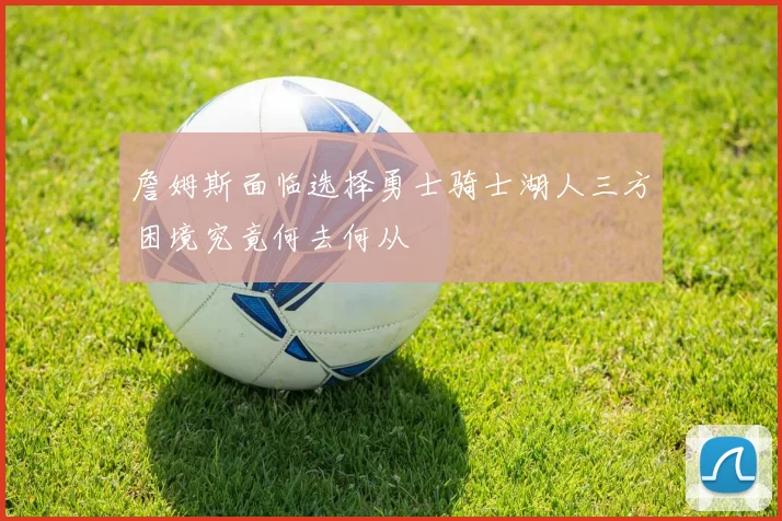 詹姆斯面临选择勇士骑士湖人三方困境究竟何去何从