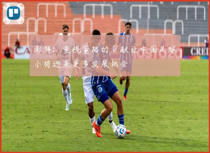 澎湃：重视董路的贡献让中国足球小将迎来更多发展机会