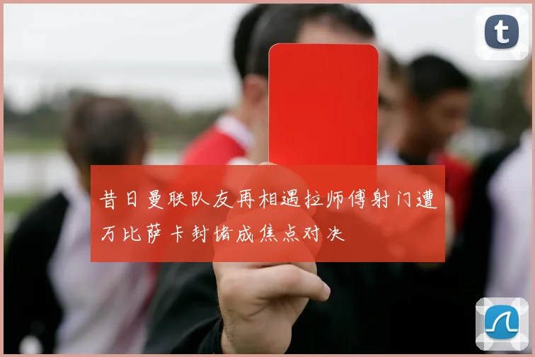 昔日曼联队友再相遇拉师傅射门遭万比萨卡封堵成焦点对决