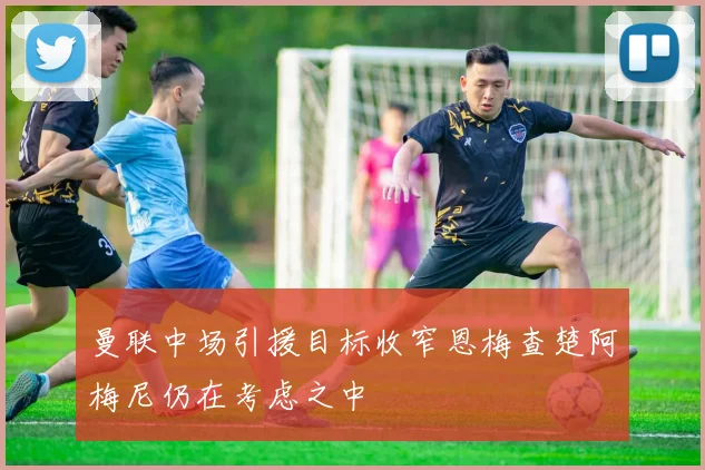 曼联中场引援目标收窄恩梅查楚阿梅尼仍在考虑之中