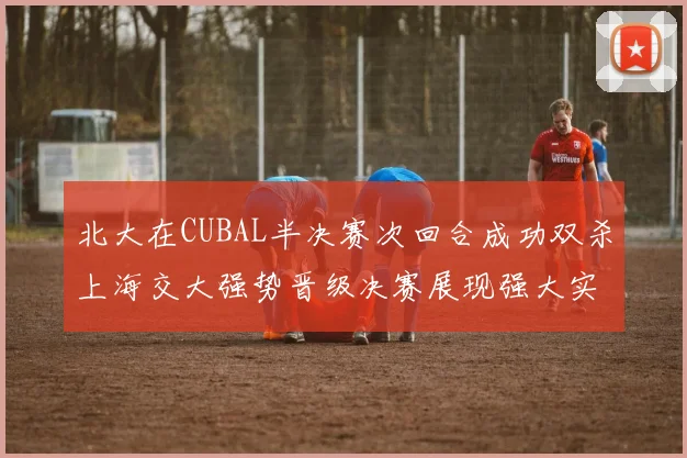 北大在CUBAL半决赛次回合成功双杀上海交大强势晋级决赛展现强大实力