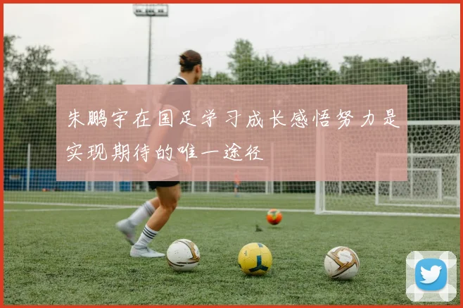 朱鹏宇在国足学习成长感悟努力是实现期待的唯一途径