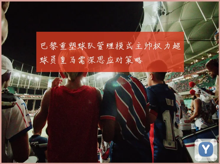 巴黎重塑球队管理模式主帅权力超球员皇马需深思应对策略