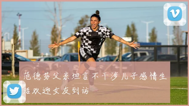范德芬父亲坦言不干涉儿子感情生活欢迎女友到访
