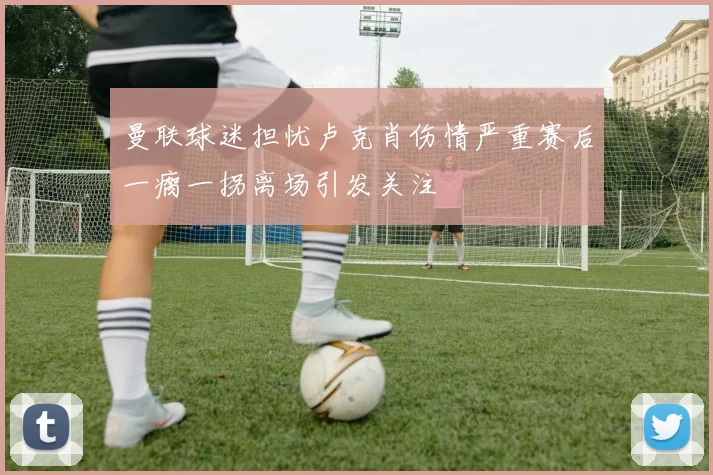 曼联球迷担忧卢克肖伤情严重赛后一瘸一拐离场引发关注
