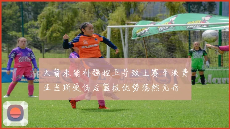 火箭未能补强控卫导致上赛季浪费亚当斯受伤后篮板优势荡然无存
