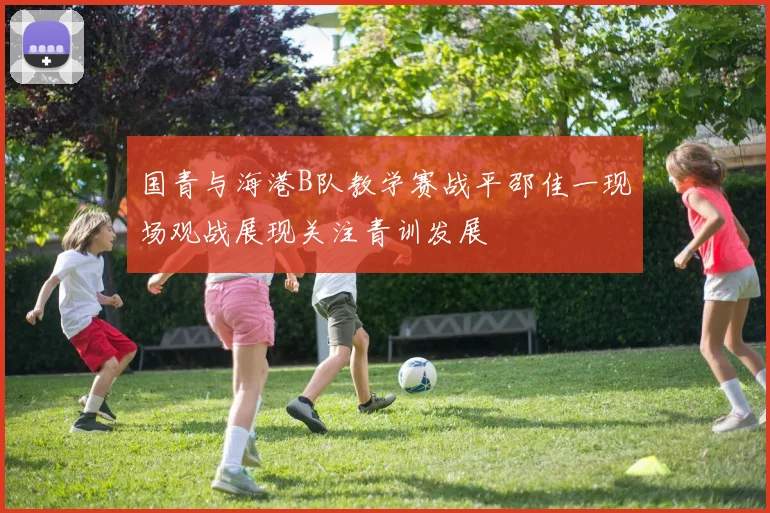 国青与海港B队教学赛战平邵佳一现场观战展现关注青训发展